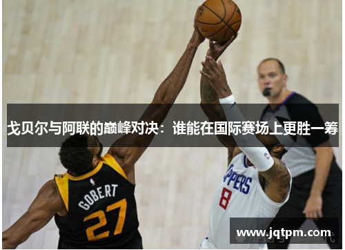 戈贝尔与阿联的巅峰对决：谁能在国际赛场上更胜一筹