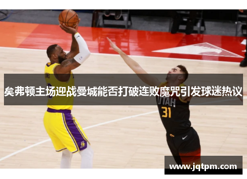 矣弗顿主场迎战曼城能否打破连败魔咒引发球迷热议